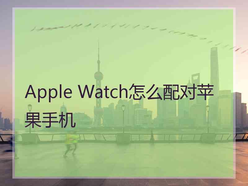 Apple Watch怎么配对苹果手机 Apple Watch怎么配对苹果手机