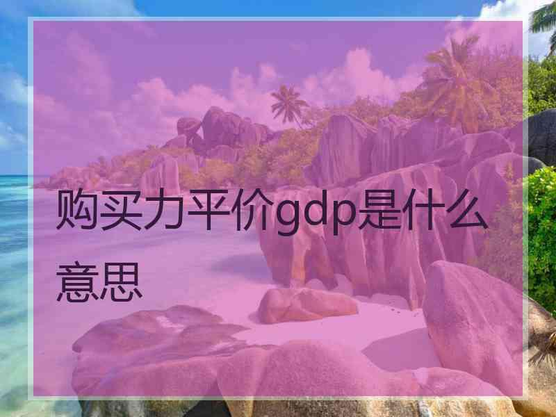 购买力平价gdp是什么意思 购买力平价gdp是什么意思