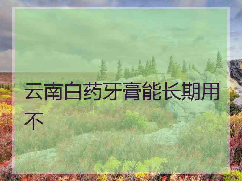 云南白药牙膏能长期用不 云南白药牙膏能长期用不