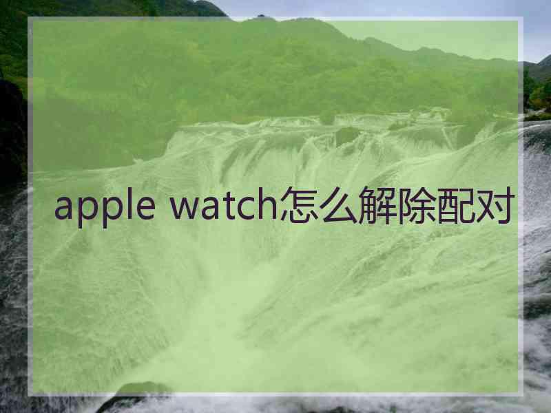 apple watch怎么解除配对 apple watch怎么解除配对