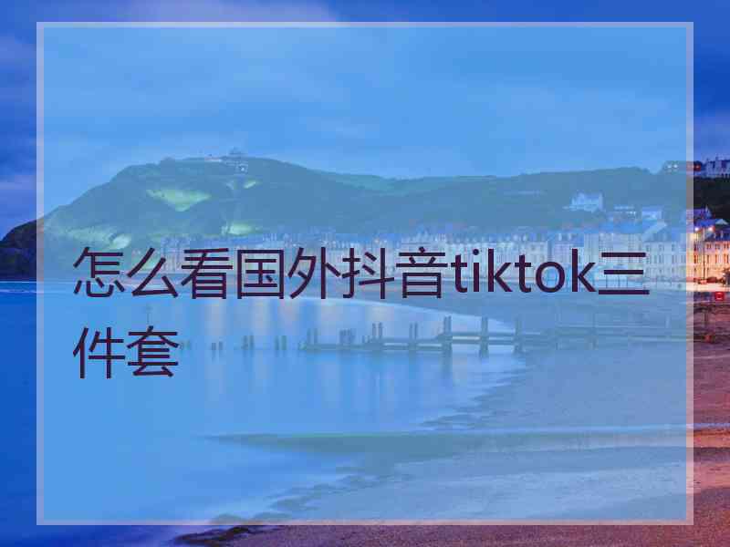 怎么看国外抖音tiktok三件套