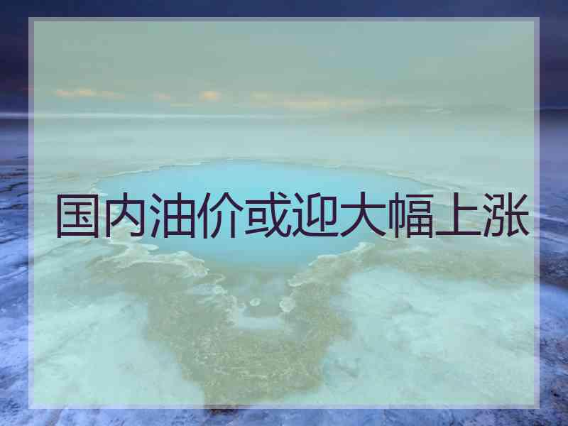 国内油价或迎大幅上涨