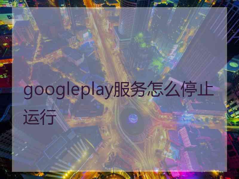 googleplay服务怎么停止运行